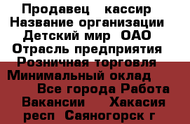 Продавец - кассир › Название организации ­ Детский мир, ОАО › Отрасль предприятия ­ Розничная торговля › Минимальный оклад ­ 25 000 - Все города Работа » Вакансии   . Хакасия респ.,Саяногорск г.